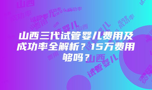 山西三代试管婴儿费用及成功率全解析？15万费用够吗？