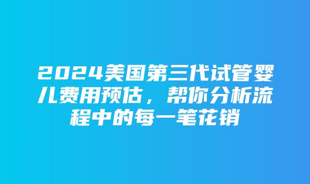 2024美国第三代试管婴儿费用预估，帮你分析流程中的每一笔花销