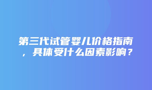 第三代试管婴儿价格指南，具体受什么因素影响？