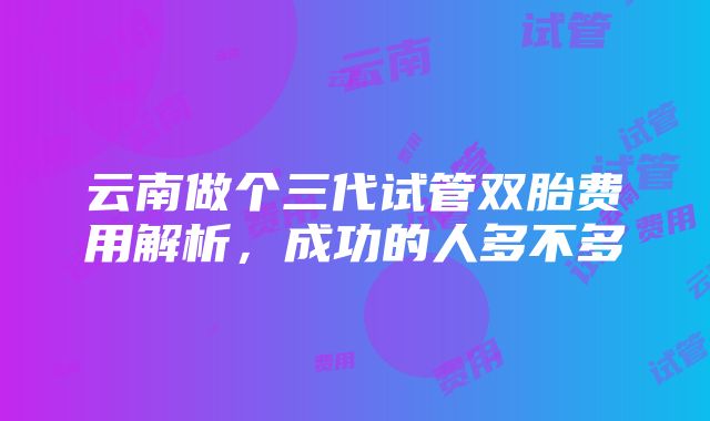 云南做个三代试管双胎费用解析，成功的人多不多