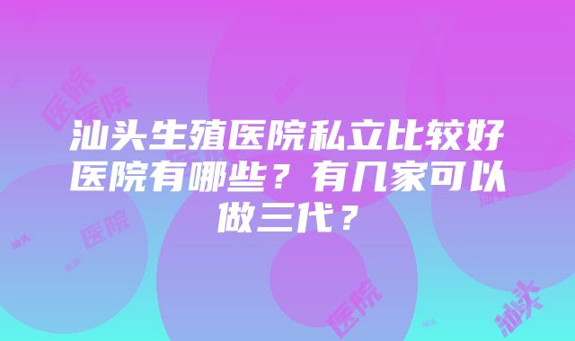 汕头生殖医院私立比较好医院有哪些？有几家可以做三代？