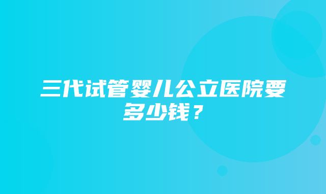 三代试管婴儿公立医院要多少钱？