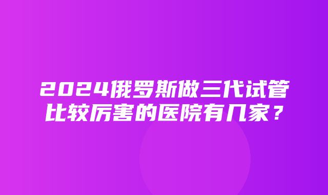 2024俄罗斯做三代试管比较厉害的医院有几家？