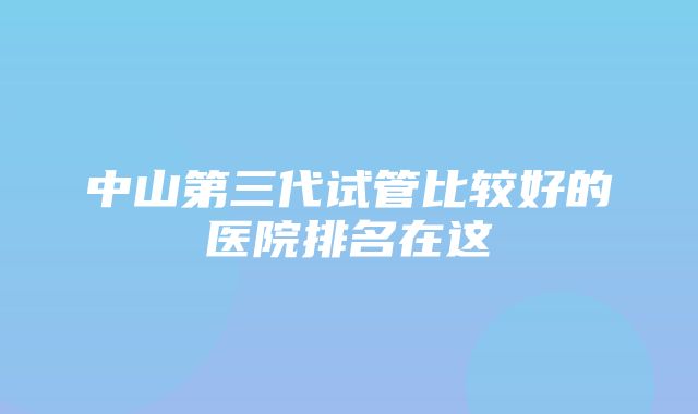 中山第三代试管比较好的医院排名在这