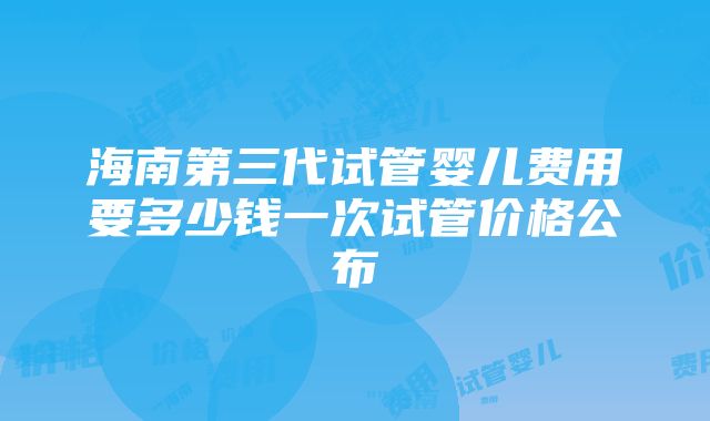 海南第三代试管婴儿费用要多少钱一次试管价格公布