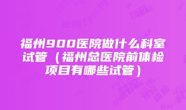 福州900医院做什么科室试管（福州总医院前体检项目有哪些试管）