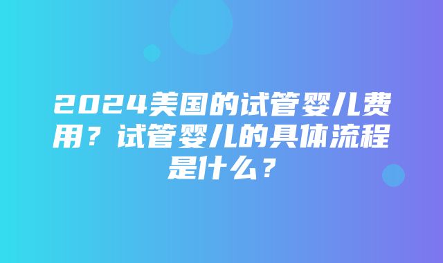 2024美国的试管婴儿费用？试管婴儿的具体流程是什么？