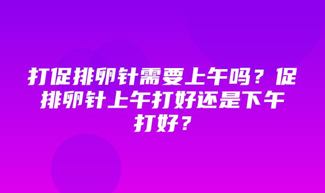 打促排卵针需要上午吗？促排卵针上午打好还是下午打好？