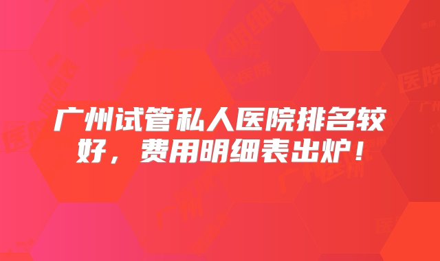 广州试管私人医院排名较好，费用明细表出炉！