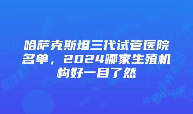 哈萨克斯坦三代试管医院名单，2024哪家生殖机构好一目了然