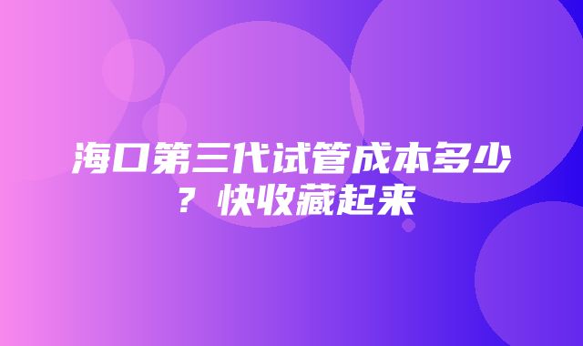 海口第三代试管成本多少？快收藏起来