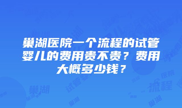 巢湖医院一个流程的试管婴儿的费用贵不贵？费用大概多少钱？