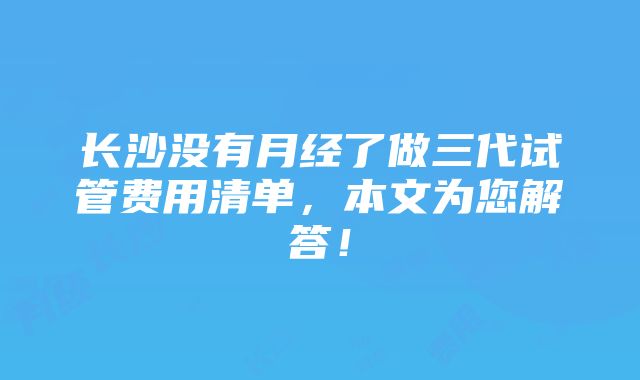 长沙没有月经了做三代试管费用清单，本文为您解答！