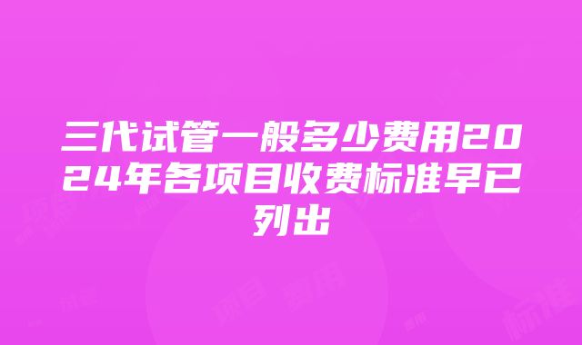 三代试管一般多少费用2024年各项目收费标准早已列出