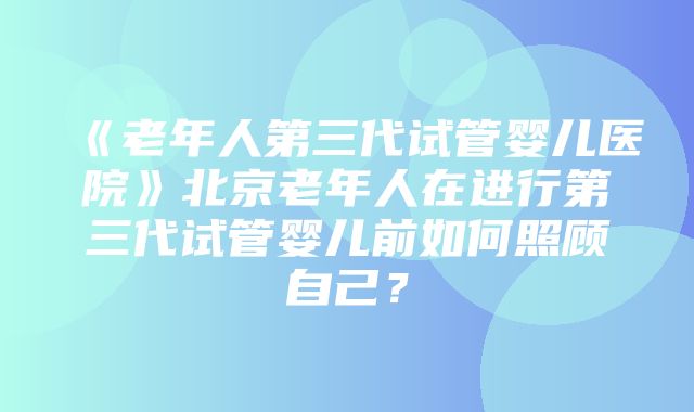 《老年人第三代试管婴儿医院》北京老年人在进行第三代试管婴儿前如何照顾自己？