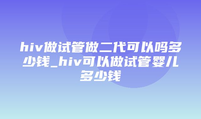 hiv做试管做二代可以吗多少钱_hiv可以做试管婴儿多少钱