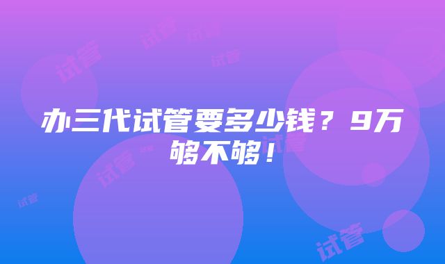 办三代试管要多少钱？9万够不够！