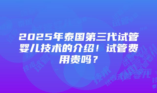 2025年泰国第三代试管婴儿技术的介绍！试管费用贵吗？