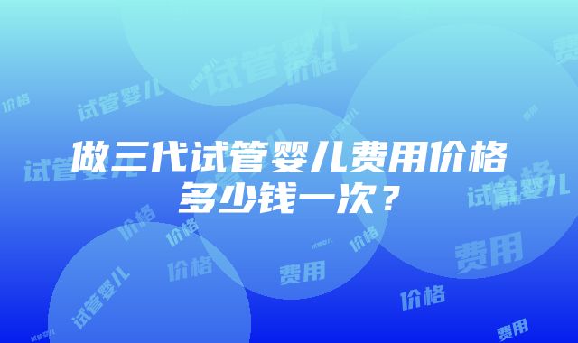 做三代试管婴儿费用价格多少钱一次？