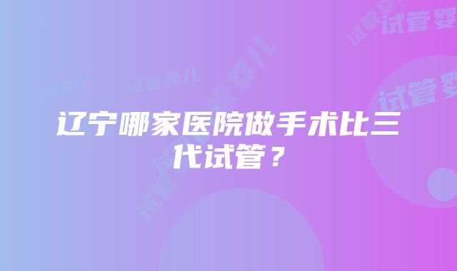 辽宁哪家医院做手术比三代试管？