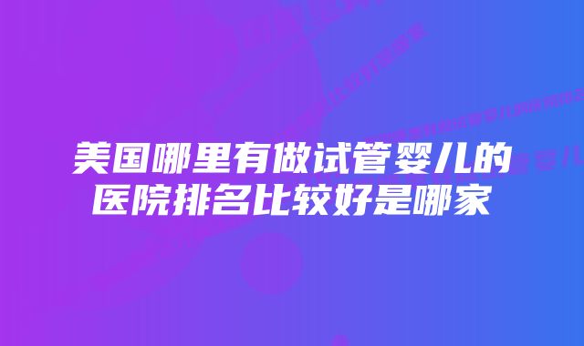 美国哪里有做试管婴儿的医院排名比较好是哪家