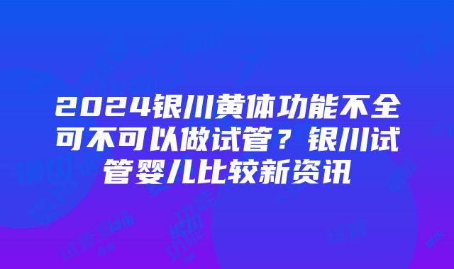 2024银川黄体功能不全可不可以做试管？银川试管婴儿比较新资讯