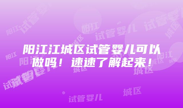 阳江江城区试管婴儿可以做吗！速速了解起来！