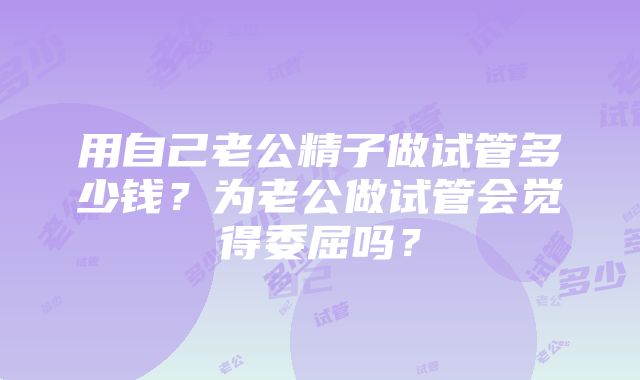 用自己老公精子做试管多少钱？为老公做试管会觉得委屈吗？