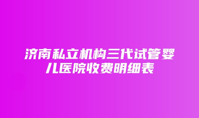 济南私立机构三代试管婴儿医院收费明细表