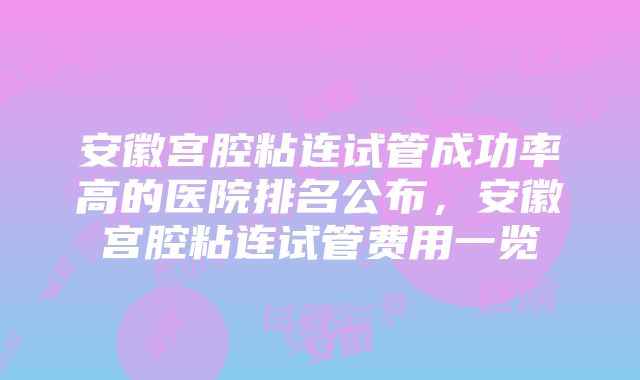 安徽宫腔粘连试管成功率高的医院排名公布，安徽宫腔粘连试管费用一览