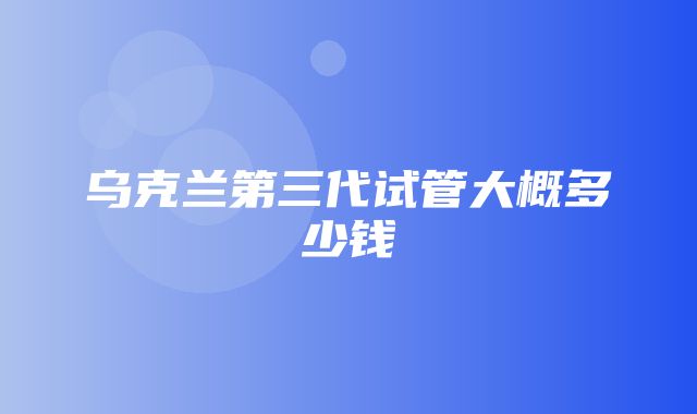 乌克兰第三代试管大概多少钱