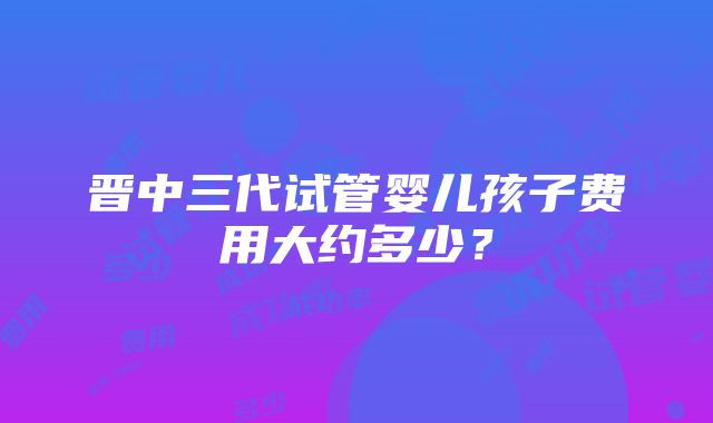 晋中三代试管婴儿孩子费用大约多少？