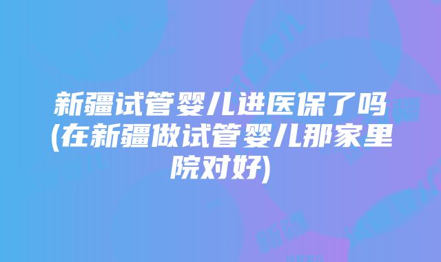 新疆试管婴儿进医保了吗(在新疆做试管婴儿那家里院对好)