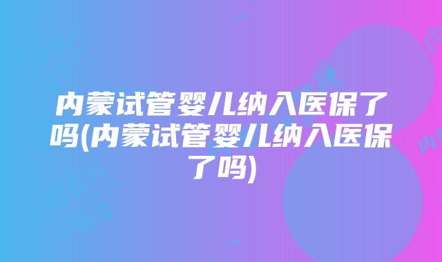 内蒙试管婴儿纳入医保了吗(内蒙试管婴儿纳入医保了吗)