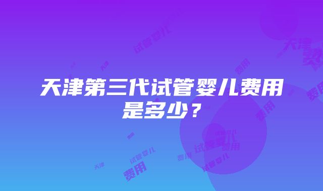 天津第三代试管婴儿费用是多少？