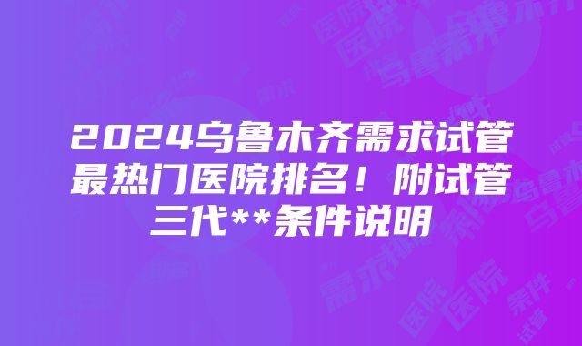 2024乌鲁木齐需求试管最热门医院排名！附试管三代**条件说明