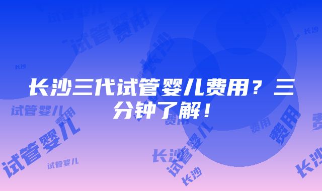 长沙三代试管婴儿费用？三分钟了解！