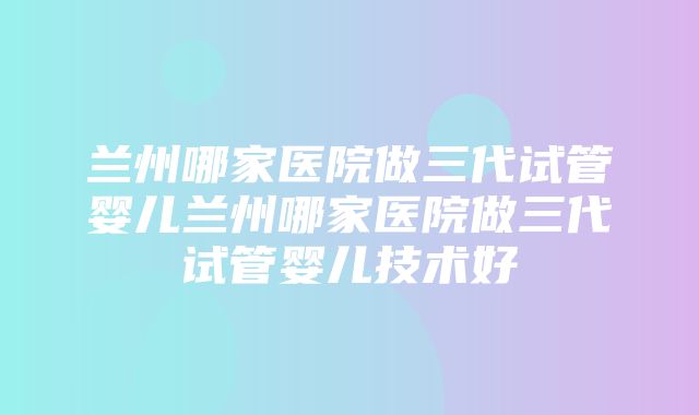 兰州哪家医院做三代试管婴儿兰州哪家医院做三代试管婴儿技术好