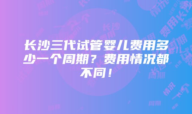 长沙三代试管婴儿费用多少一个周期？费用情况都不同！