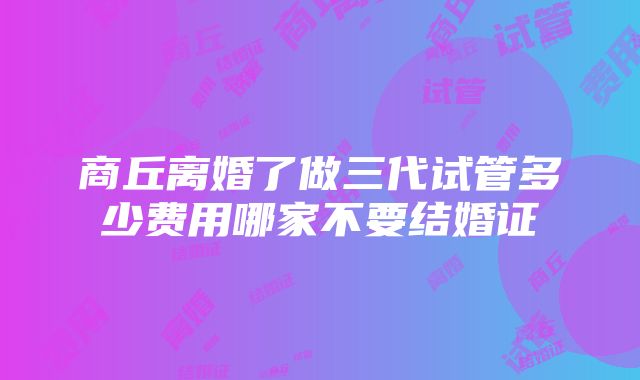 商丘离婚了做三代试管多少费用哪家不要结婚证