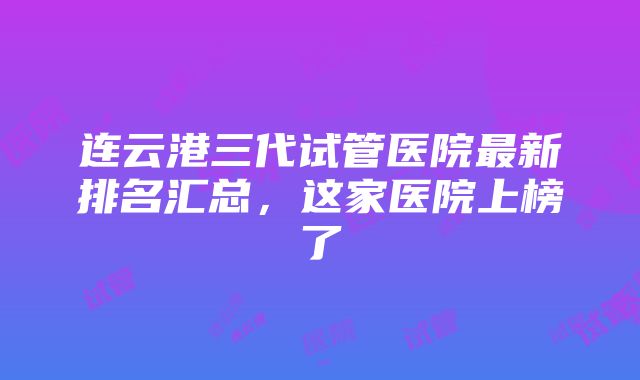 连云港三代试管医院最新排名汇总，这家医院上榜了