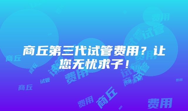 商丘第三代试管费用？让您无忧求子！