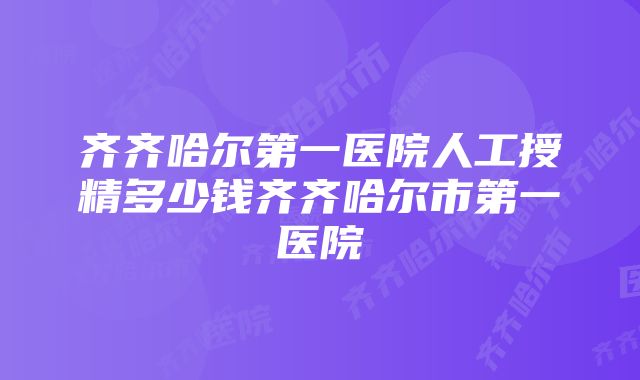 齐齐哈尔第一医院人工授精多少钱齐齐哈尔市第一医院