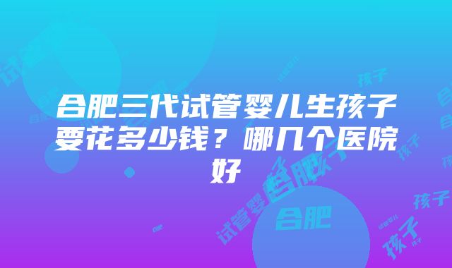 合肥三代试管婴儿生孩子要花多少钱？哪几个医院好