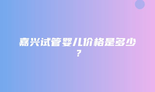 嘉兴试管婴儿价格是多少？