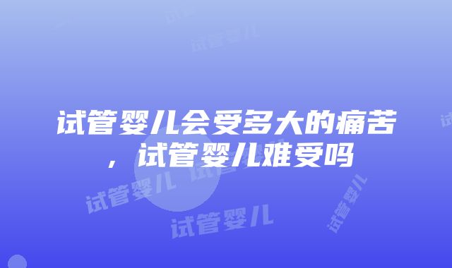 试管婴儿会受多大的痛苦，试管婴儿难受吗