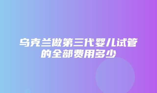 乌克兰做第三代婴儿试管的全部费用多少