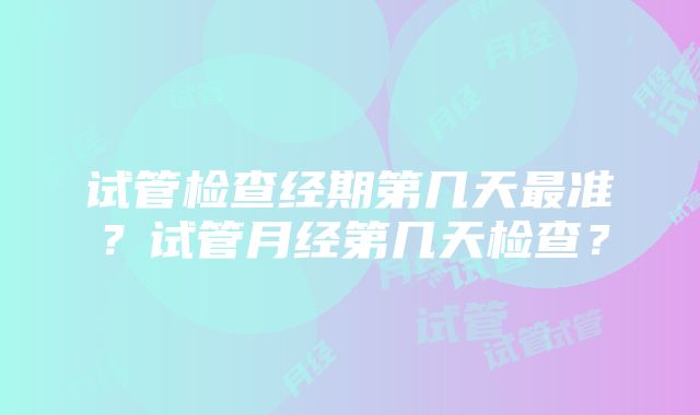 试管检查经期第几天最准？试管月经第几天检查？