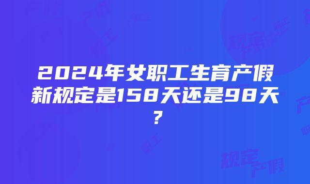 2024年女职工生育产假新规定是158天还是98天？