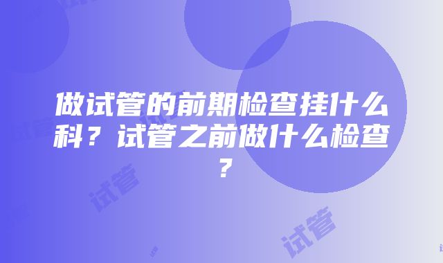 做试管的前期检查挂什么科？试管之前做什么检查？